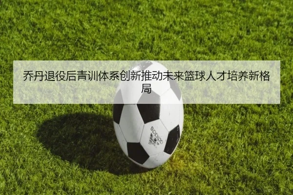 乔丹退役后青训体系创新推动未来篮球人才培养新格局