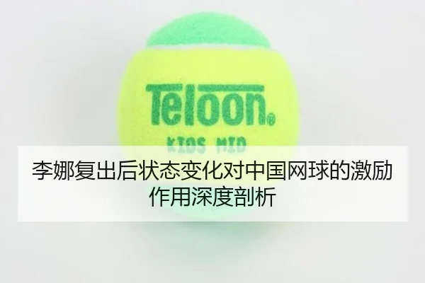 李娜复出后状态变化对中国网球的激励作用深度剖析