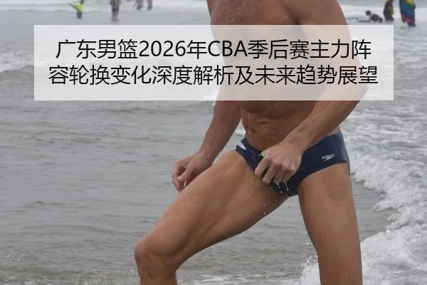 广东男篮2026年CBA季后赛主力阵容轮换变化深度解析及未来趋势展望